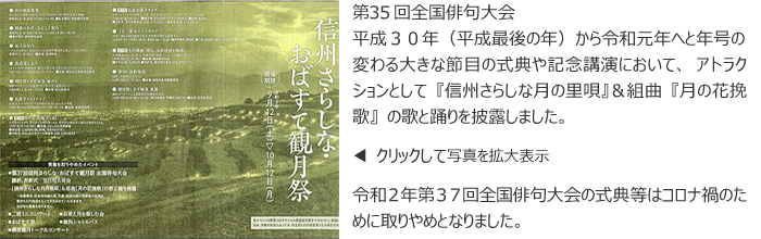 第３５回全国俳句大会 
平成３０年（平成最後の年）から令和元年へと年号の変わる大きな節目の式典や記念講演において、アトラクションとして『信州さらしな月の里唄』＆組曲『月の花挽歌』の歌と踊りを披露しました。

令和２年第３７回全国俳句大会の式典等はコロナ禍のために取りやめとなりました。