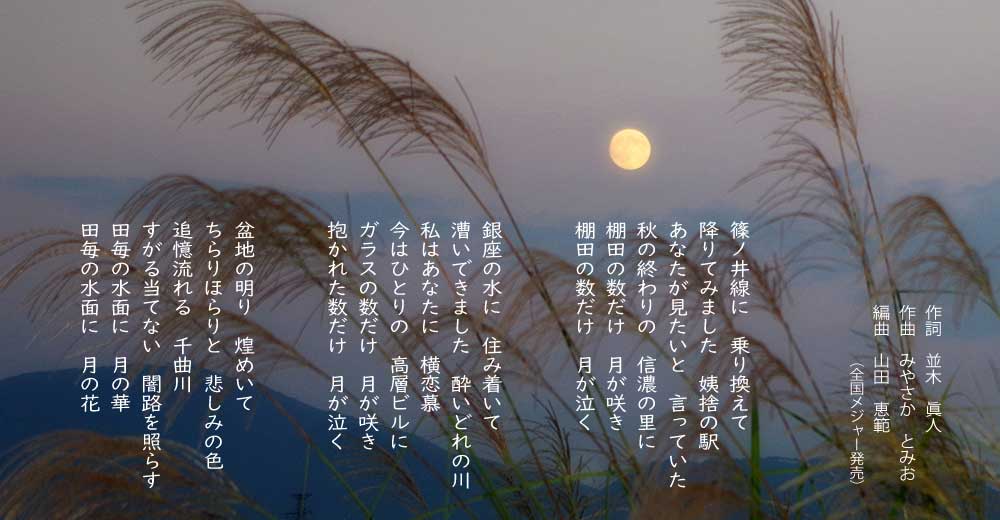 「月の花挽歌」の歌詞 篠ノ井線に 乗り換えて 降りてみました 姨捨の駅 あなたが見たいと 言っていた 秋の終わりの 信濃の里に 棚田の数だけ 月が咲き 棚田の数だけ 月が泣く 銀座の水に 住み着いて 漕いできました 酔いどれの川 私はあなたに 横恋慕 今はひとりの 高層ビルに ガラスの数だけ 月が咲き 抱かれた数だけ 月が泣く 盆地の明り 煌めいて ちらりほらりと 悲しみの色 追憶流れる 千曲川 すがる当てない 闇路を照らす
田毎の水面に 月の華 田毎の水面に 月の花
